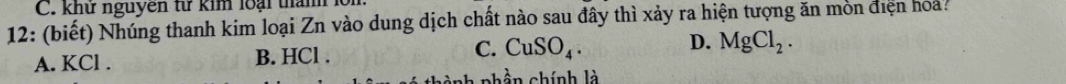 khư nguyên từ kim loại thamh lổ
12: (biết) Nhúng thanh kim loại Zn vào dung dịch chất nào sau đây thì xảy ra hiện tượng ăn mòn điện hoa:
A. KCl. B. HCl . C. CuSO_4. D. MgCl_2. 
a phần chính là