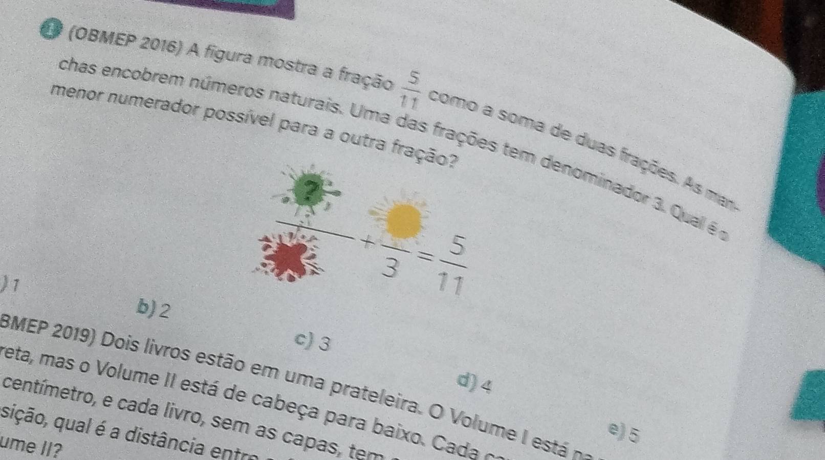 (OBMEP 2016) A figura mostra a fração  5/11  como a soma de duas frações. As ma
menor numerador possível para a outra fr
chas encobrem números naturais. Uma das frações tem denominador 3. Qual é
)7
b) 2
c) 3
d)4
BMEP 2019  Dois liros estão em  um a  ateeira. O  V o      esta  
eta, mas o Volume II está de cabeça para baixo . Cada 
centímetro, e cada livro, sem as capas, tem
e) 5
sição, qual é a distância entre
ume II?