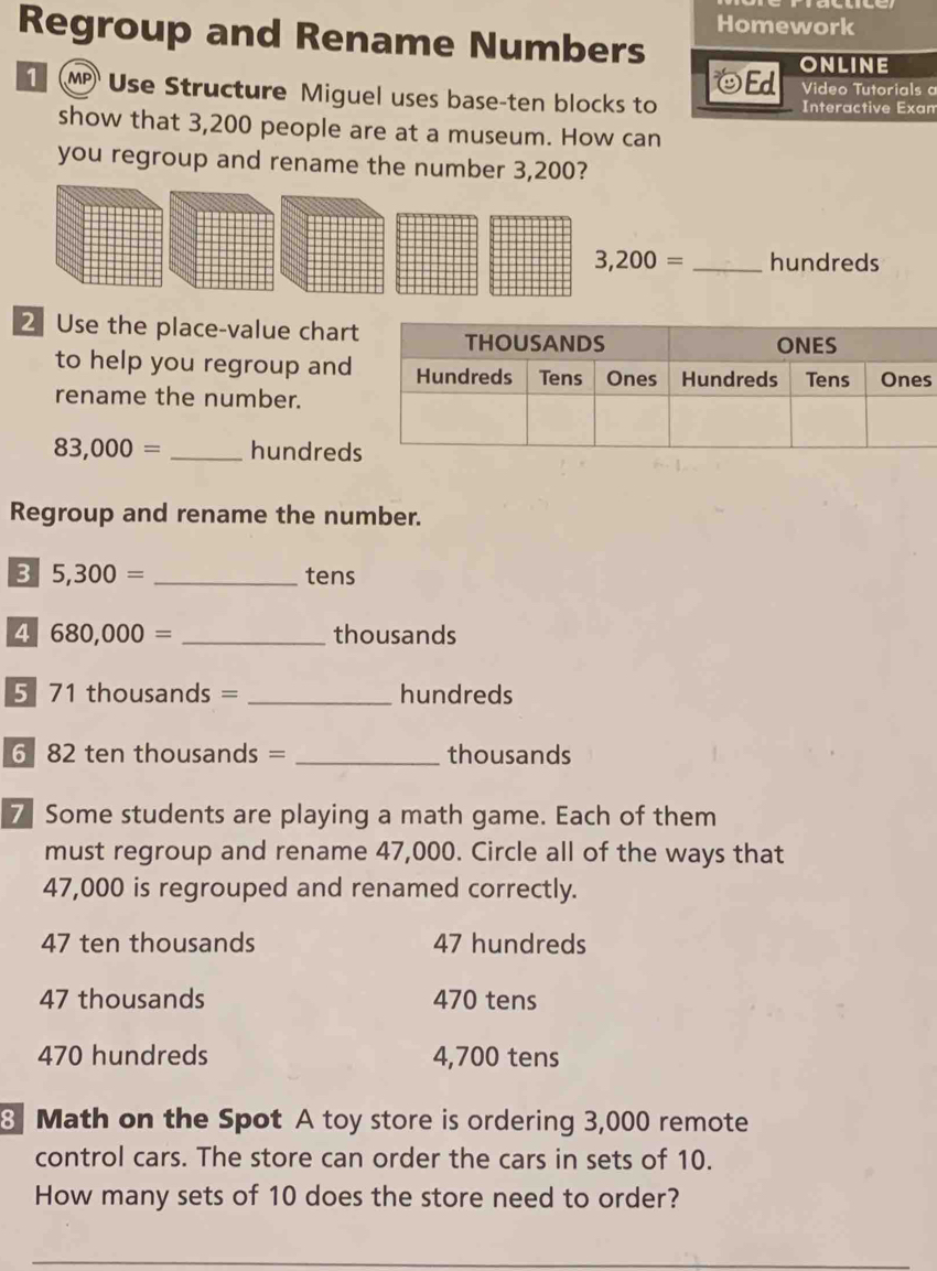 Homework
Regroup and Rename Numbers
Ed ONLINE
Video Tutorials 
M Use Structure Miguel uses base-ten blocks to Interactive Exan
show that 3,200 people are at a museum. How can
you regroup and rename the number 3,200?
3,200= _ hundreds
2 Use the place-value char
to help you regroup ands
rename the number.
83,000= _hundred
Regroup and rename the number.
3 5,300= _tens
4 680,000= _ thousands
5 71 thousands = _ hundreds
6 82 ten thousands = _ thousands
7 Some students are playing a math game. Each of them
must regroup and rename 47,000. Circle all of the ways that
47,000 is regrouped and renamed correctly.
47 ten thousands 47 hundreds
47 thousands 470 tens
470 hundreds 4,700 tens
8 Math on the Spot A toy store is ordering 3,000 remote
control cars. The store can order the cars in sets of 10.
How many sets of 10 does the store need to order?