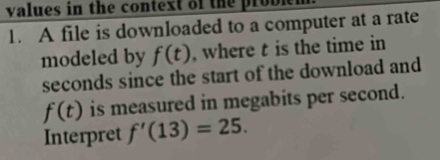 values in the context of the problen 
1. A file is downloaded to a computer at a rate 
modeled by f(t) , where t is the time in
seconds since the start of the download and
f(t) is measured in megabits per second. 
Interpret f'(13)=25.