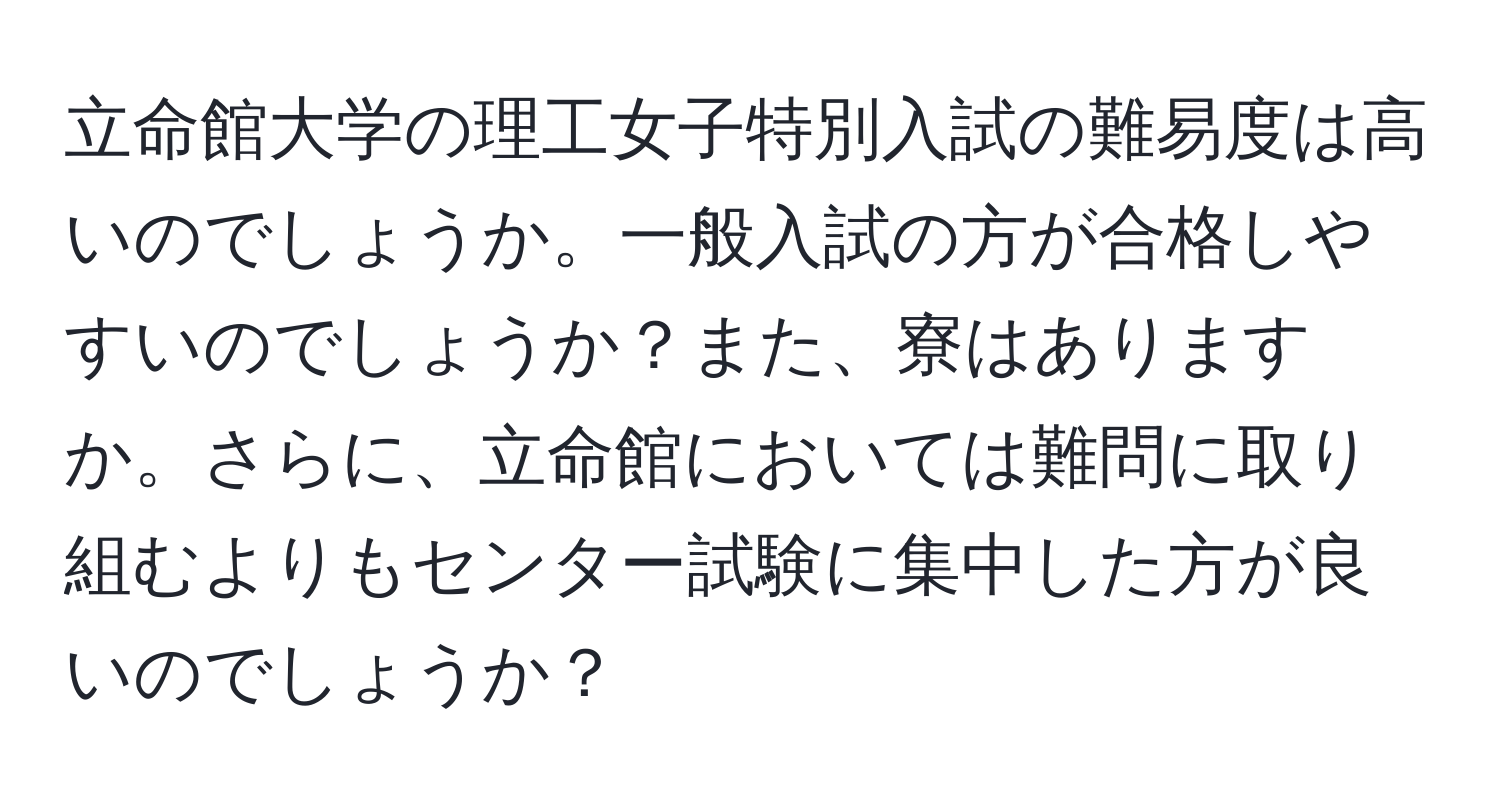 立命館大学の理工女子特別入試の難易度は高いのでしょうか。一般入試の方が合格しやすいのでしょうか？また、寮はありますか。さらに、立命館においては難問に取り組むよりもセンター試験に集中した方が良いのでしょうか？