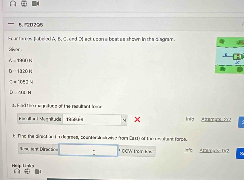 F2D2Q5 
Four forces (labeled A, B, C, and D) act upon a boat as shown in the diagram. 
Given:
A=1960N
B=1820N
C=1050N
D=460N
a. Find the magnitude of the resultant force. 
Resultant Magnitude 1959.99 N Info Attempts: 2/2 
b. Find the direction (in degrees, counterclockwise from East) of the resultant force. 
Resultant Direction CCW from East Info Attempts: 0/2 S 
I 
Help Links
