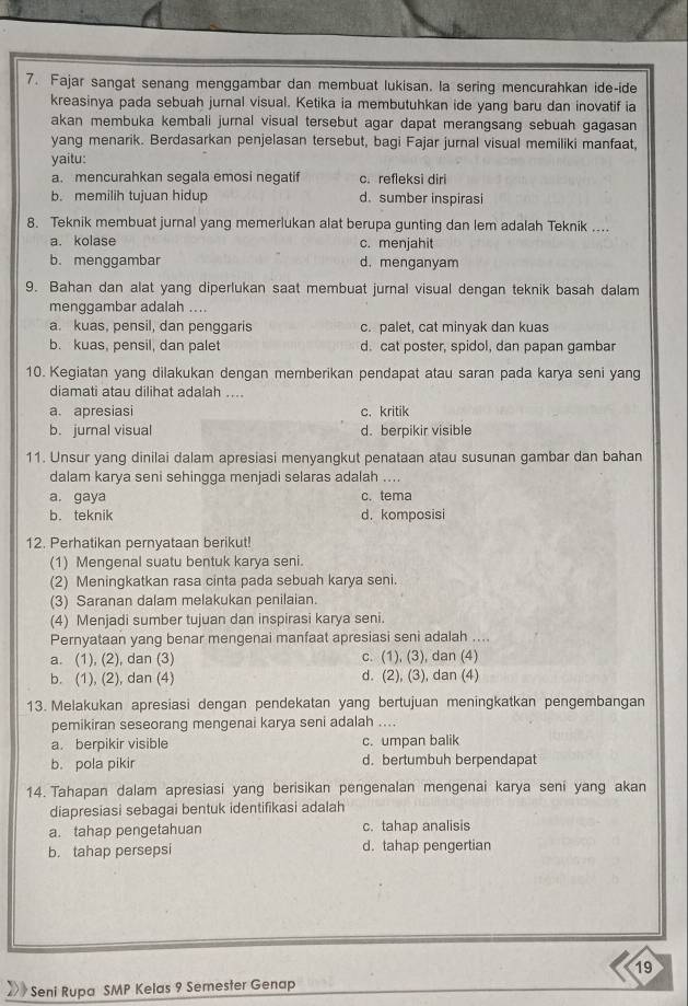 Fajar sangat senang menggambar dan membuat lukisan. la sering mencurahkan ide-ide
kreasinya pada sebuah jurnal visual. Ketika ia membutuhkan ide yang baru dan inovatif ia
akan membuka kembali jurnal visual tersebut agar dapat merangsang sebuah gagasan
yang menarik. Berdasarkan penjelasan tersebut, bagi Fajar jurnal visual memiliki manfaat,
yaitu:
a. mencurahkan segala emosi negatif c. refleksi diri
b. memilih tujuan hidup d. sumber inspirasi
8. Teknik membuat jurnal yang memerlukan alat berupa gunting dan lem adalah Teknik ....
a. kolase c. menjahit
b.menggambar d. menganyam
9. Bahan dan alat yang diperlukan saat membuat jurnal visual dengan teknik basah dalam
menggambar adalah ....
a. kuas, pensil, dan penggaris c. palet, cat minyak dan kuas
b. kuas, pensil, dan palet d. cat poster, spidol, dan papan gambar
10. Kegiatan yang dilakukan dengan memberikan pendapat atau saran pada karya seni yang
diamati atau dilihat adalah ....
a. apresiasi c. kritik
b. jurnal visual d. berpikir visible
11. Unsur yang dinilai dalam apresiasi menyangkut penataan atau susunan gambar dan bahan
dalam karya seni sehingga menjadi selaras adalah ....
a. gaya c. tema
b. teknik d. komposisi
12. Perhatikan pernyataan berikut!
(1) Mengenal suatu bentuk karya seni.
(2) Meningkatkan rasa cinta pada sebuah karya seni.
(3) Saranan dalam melakukan penilaian.
(4) Menjadi sumber tujuan dan inspirasi karya seni.
Pernyataan yang benar mengenai manfaat apresiasi seni adalah ....
a. (1), (2), dan (3) c. (1), (3), dan (4)
b. (1), (2), dan (4) d. (2), (3), dan (4)
13. Melakukan apresiasi dengan pendekatan yang bertujuan meningkatkan pengembangan
pemikiran seseorang mengenai karya seni adalah ....
a. berpikir visible c. umpan balik
b. pola pikir d. bertumbuh berpendapat
14. Tahapan dalam apresiasi yang berisikan pengenalan mengenai karya seni yang akan
diapresiasi sebagai bentuk identifikasi adalah
a. tahap pengetahuan c. tahap analisis
b. tahap persepsi d. tahap pengertian
19
Seni Rupa SMP Kelas 9 Semester Genap