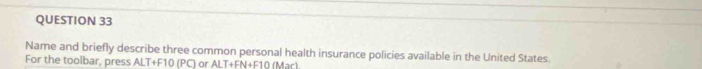 Name and briefly describe three common personal health insurance policies available in the United States. 
For the toolbar, press ALT+F10 (PC) or ALT+FN+F10 (Mar)