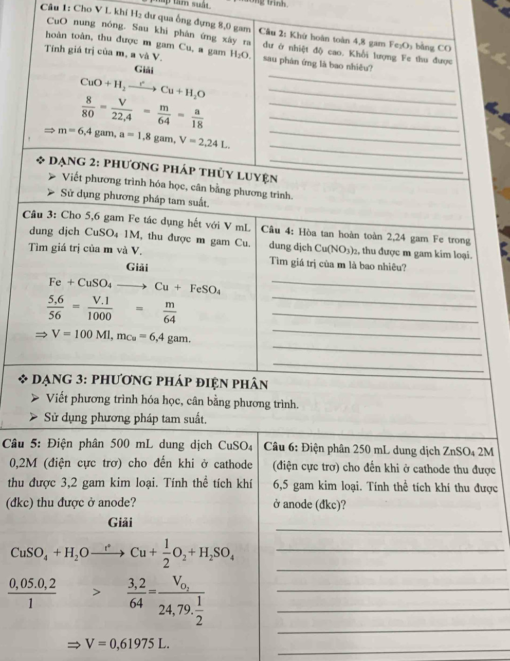 tam suất. ong trinh.
Câu 1: Cho V L khí H2 dư qua ống đựng 8,0 gam  Câu 2: Khứ hoàn toàn 4,8 gam Fe₂O₃ bằng CO
CuO nung nóng. Sau khi phân ứng xây ra dư ở nhiệt độ cao. Khối lượng Fe thu được
hoàn toàn, thu được m gam Cu, a gam H_2O. sau phản ứng là bao nhiêu?
Tính giá trị của m, a và V.
Giải
_ CuO+H_2xrightarrow I°Cu+H_2O
_
__  8/80 = V/22,4 = m/64 = a/18 
_
Rightarrow m=6,4 gam, a=1,8ga um,V=2,24L. _
dạng 2: phương pháp thủy luyện_
Viết phương trình hóa học, cân bằng phương trình.
Sử dụng phương pháp tam suất.
Câu 3: Cho 5,6 gam Fe tác dụng hết với V mL  Câu 4: Hòa tan hoàn toàn 2,24 gam Fe trong
dung dịch CuSO₄ 1M, thu được m gam Cu. dung dịch Cu(NO_3)_2 , thu được m gam kim loại.
Tìm giá trị của m và V. Tìm giá trị của m là bao nhiêu?
Giải
Fe+CuSO_4to Cu+FeSO_4 _
_
__  (5,6)/56 = (V.1)/1000 = m/64 
_
V=100Ml,m_Cu=6,4gam.
_
Dạng 3: phương pháp điện phân
Viết phương trình hóa học, cân bằng phương trình.
Sử dụng phương pháp tam suất.
*  Câu 5: Điện phân 500 mL dung dịch CuSO4  Câu 6: Điện phân 250 mL dung dịch ZnSO₄ 2M
0,2M (điện cực trơ) cho đến khi ở cathode  (điện cực trơ) cho đến khi ở cathode thu được
thu được 3,2 gam kim loại. Tính thể tích khí 6,5 gam kim loại. Tính thể tích khí thu được
(đkc) thu được ở anode? ở anode (đkc)?
_
Giải
_
CuSO_4+H_2Oxrightarrow t°Cu+ 1/2 O_2+H_2SO_4 _
_
 (0,05.0,2)/1 > (3,2)/64 =frac V_0_224,79. 1/2  __
_
V=0,61975L.