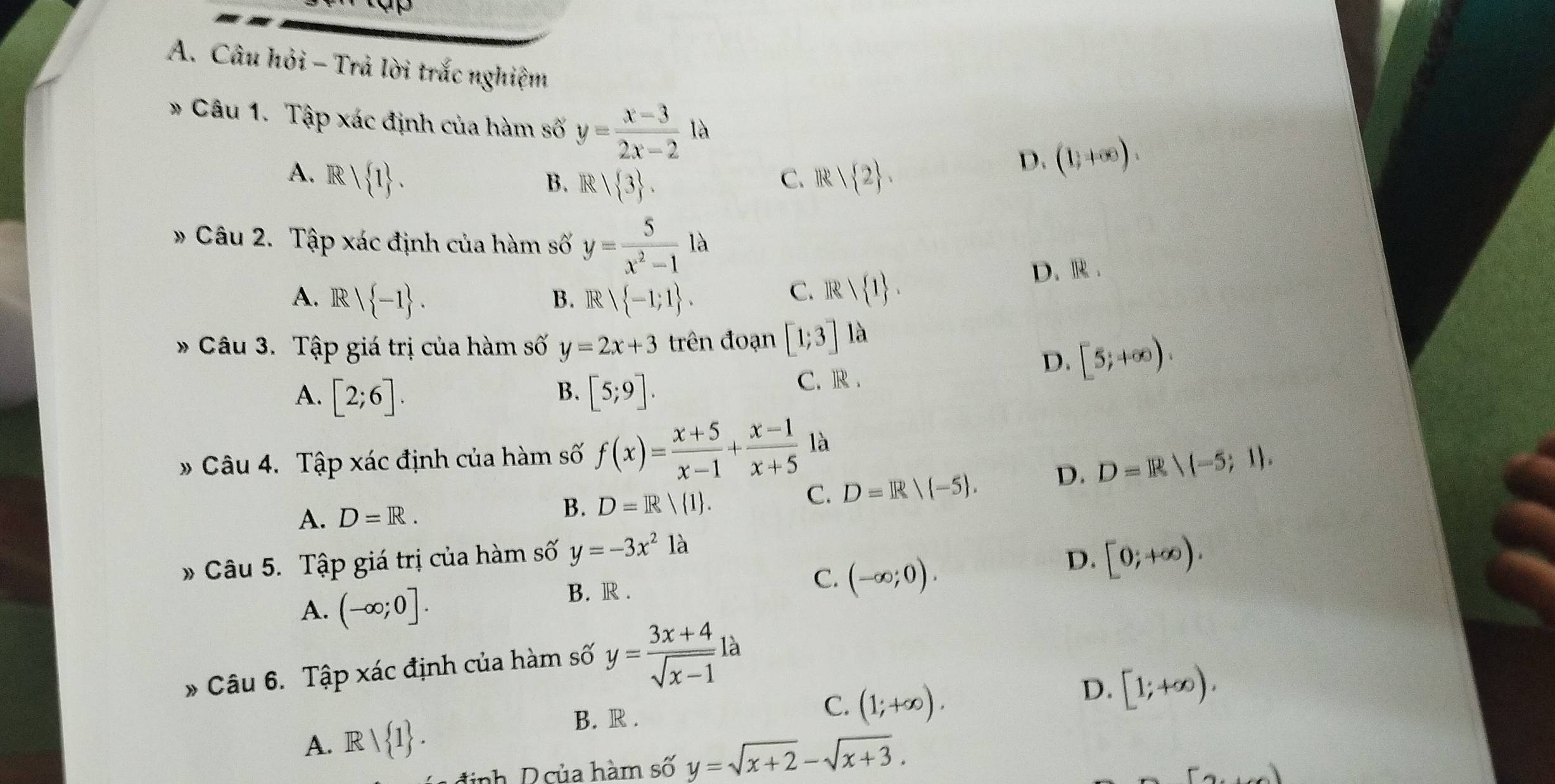 Câu hỏi - Trả lời trắc nghiệm
* Câu 1. Tập xác định của hàm số y= (x-3)/2x-2 la
A. R| 1. R| 2. 
D. (1,+∈fty ).
B. R| 3. 
C.
» Câu 2. Tập xác định của hàm số y= 5/x^2-1  1a
A. R|R| -1. Rvee  -1;1. D. R .
B.
C. Rvee  1. 
* Câu 3. Tập giá trị của hàm số y=2x+3 trên đoạn [1;3] là
D. [5;+∈fty ).
A. [2;6]. [5;9]. C. R .
B.
» Câu 4. Tập xác định của hàm số f(x)= (x+5)/x-1 + (x-1)/x+5  là
A. D=R.
B. D=R/(1.
C. D=R/ -5. D. D=R/(-5;1). 
Câu 5. Tập giá trị của hàm số y=-3x^2 là
C. (-∈fty ;0).
D. [0;+∈fty ).
A. (-∈fty ;0].
B. R .
* Câu 6. Tập xác định của hàm số y= (3x+4)/sqrt(x-1)  à
C.
D.
A. Rvee  1. (1;+∈fty ). [1;+∈fty ).
B. R .
inh D của hàm số y=sqrt(x+2)-sqrt(x+3). 
)