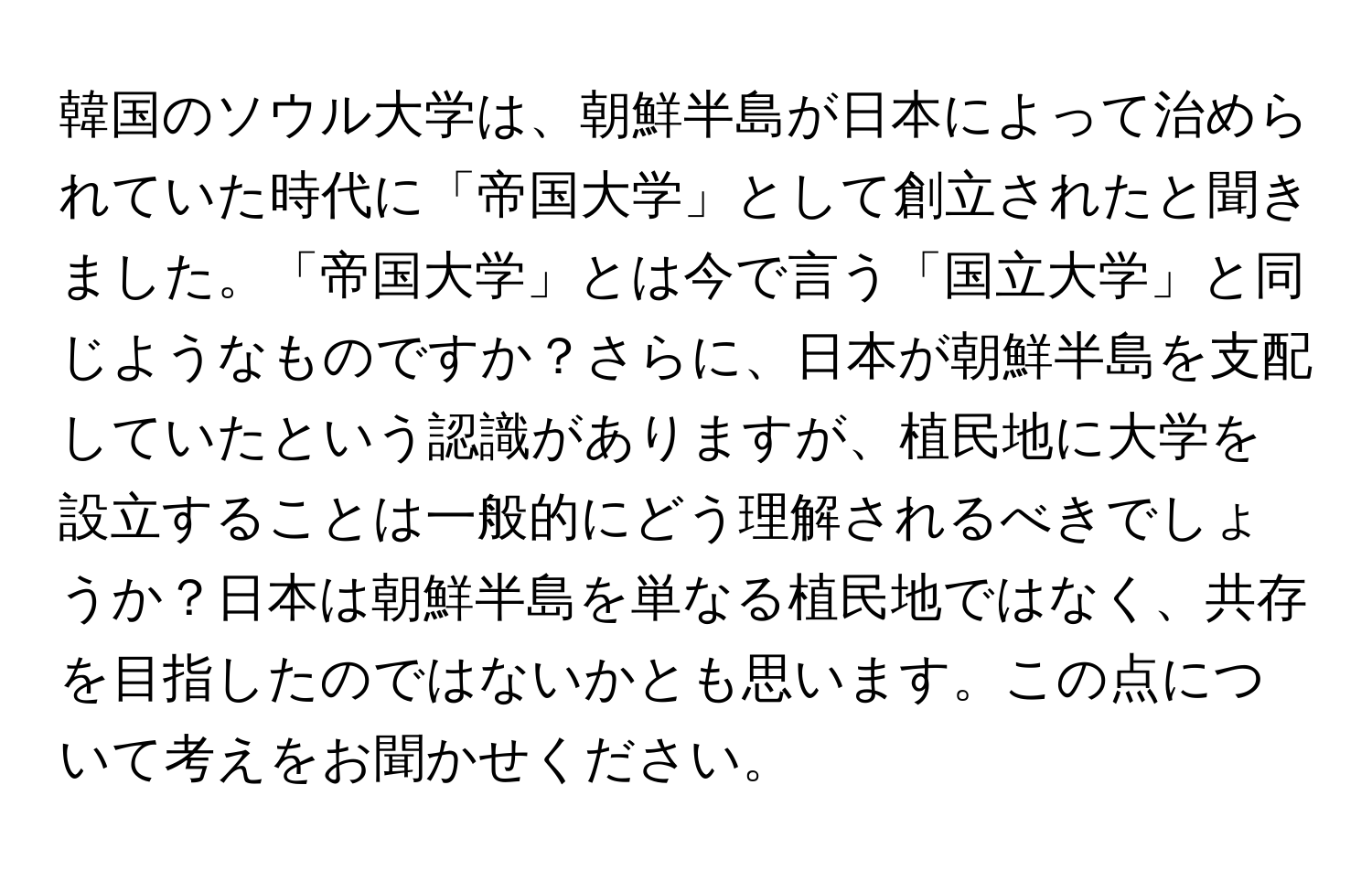 韓国のソウル大学は、朝鮮半島が日本によって治められていた時代に「帝国大学」として創立されたと聞きました。「帝国大学」とは今で言う「国立大学」と同じようなものですか？さらに、日本が朝鮮半島を支配していたという認識がありますが、植民地に大学を設立することは一般的にどう理解されるべきでしょうか？日本は朝鮮半島を単なる植民地ではなく、共存を目指したのではないかとも思います。この点について考えをお聞かせください。