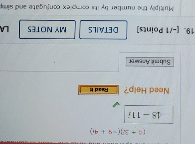 (4+3i)(-9+4i)
-48-11i
Need Help? Read It 
Submit Answer 
19. [-/1 Points] DETAILS MY NOTES LA 
Multiply the number by its complex conjugate and simp