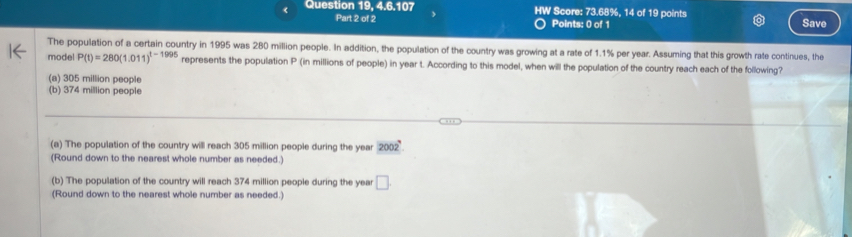 Question 19, 4.6.107 HW Score: 73.68%, 14 of 19 points
Part 2 of 2 Points: 0 of 1 Save
The population of a certain country in 1995 was 280 million people. In addition, the population of the country was growing at a rate of 1.1% per year. Assuming that this growth rate continues, the
model P(t)=280(1.011)^t-1995 represents the population P (in millions of people) in year t. According to this model, when will the population of the country reach each of the following?
(a) 305 million people
(b) 374 million people
(a) The population of the country will reach 305 million people during the year 2002
(Round down to the nearest whole number as needed.)
(b) The population of the country will reach 374 million people during the year □. 
(Round down to the nearest whole number as needed.)