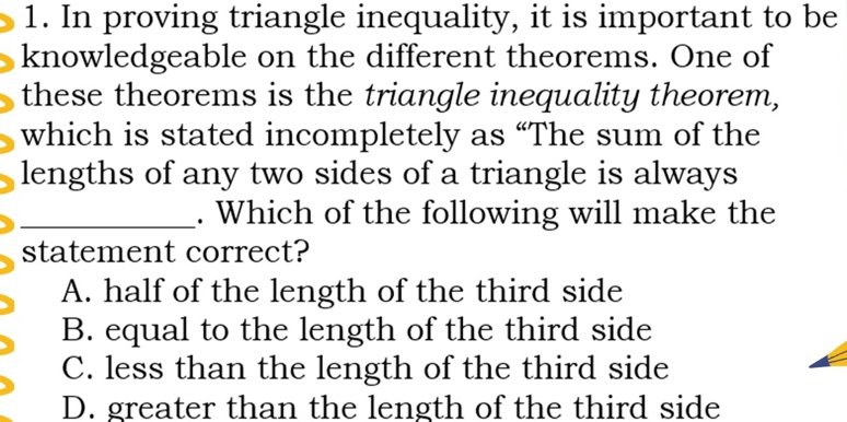 In proving triangle inequality, it is important to be
knowledgeable on the different theorems. One of
these theorems is the triangle inequality theorem,
which is stated incompletely as “The sum of the
lengths of any two sides of a triangle is always
_. Which of the following will make the
statement correct?
A. half of the length of the third side
B. equal to the length of the third side
C. less than the length of the third side
D. greater than the length of the third side