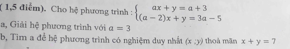 ( 1,5 điểm). Cho hệ phương trình : beginarrayl ax+y=a+3 (a-2)x+y=3a-5endarray.
a, Giải hệ phương trình với a=3
b, Tìm a để hệ phương trình có nghiệm duy nhất (x;y) thoả mãn x+y=7