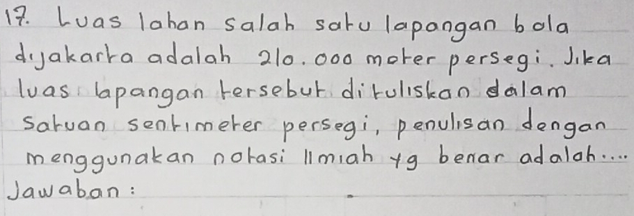 Luas lahan salah satu lapangan bola 
djakarra adalah 210. 000 moter persegi. Jika 
luas lapangan Fersebur diruliskan dalam 
saruan sentimerer persegi, penulisan dengan 
menggunakan norasi limiah yg benar adaloh. . . . 
Jawabon: