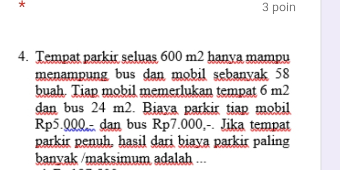 poin 
4. Tempat parkir seluas 600 m2 hanya mampu 
menampung bus dan mobil sebanyak 58
buah. Tiap mobil memerlukan tempat 6 m2
dan bus 24 m2. Biaya parkir tiap mobil
Rp5.000 - dan bus Rp7.000,-. Jika tempat 
parkir penuh. hasil dari biaya parkir paling 
banyak /maksimum adalah ...