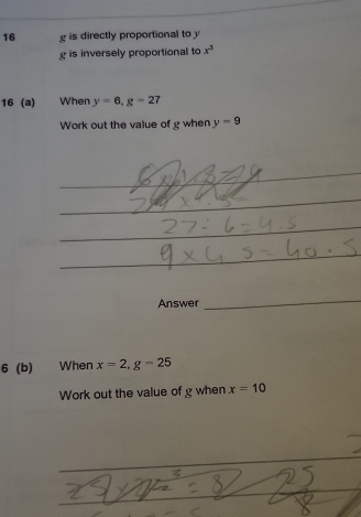 is directly proportional to y
g is inversely proportional to x^3
16 (a) When y=6, g=27
Work out the value of g when y=9
_ 
_ 
_ 
_ 
_ 
_ 
Answer 
_ 
6 (b) When x=2, g-25
Work out the value of g when x=10