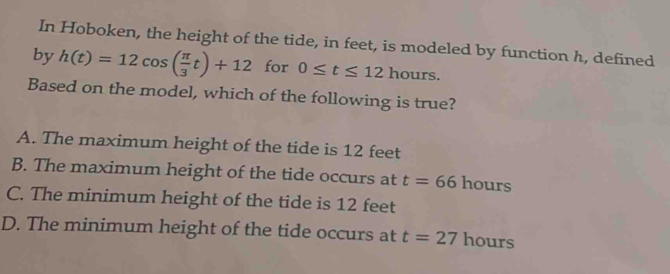 In Hoboken, the height of the tide, in feet, is modeled by function h, defined
by h(t)=12cos ( π /3 t)+12 for 0≤ t≤ 12 hours.
Based on the model, which of the following is true?
A. The maximum height of the tide is 12 feet
B. The maximum height of the tide occurs at t=66 hours
C. The minimum height of the tide is 12 feet
D. The minimum height of the tide occurs at t=27 hours