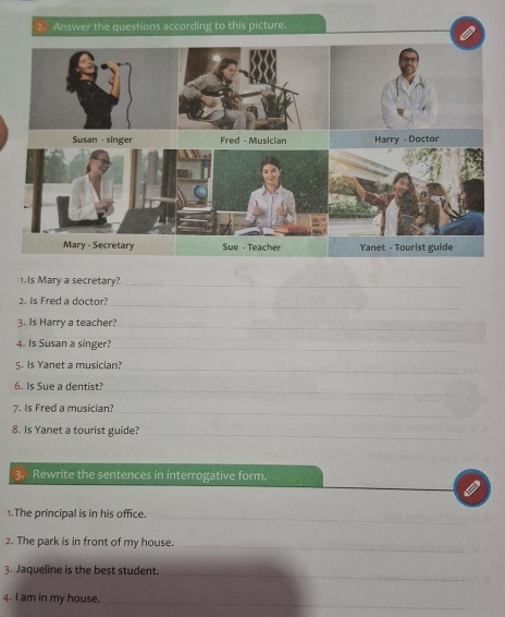 Answer the questions according to this picture. 
1. Is Mary a secretary?_ 
2. Is Fred a doctor 
_ 
3. Is Harry a teacher?_ 
4. Is Susan a singer?_ 
5. Is Yanet a musician?_ 
6. Is Sue a dentist?_ 
7. Is Fred a musician?_ 
8. Is Yanet a tourist guide?_ 
3. Rewrite the sentences in interrogative form. 
1.The principal is in his office._ 
2. The park is in front of my house._ 
_ 
3. Jaqueline is the best student._ 
4. I am in my house._