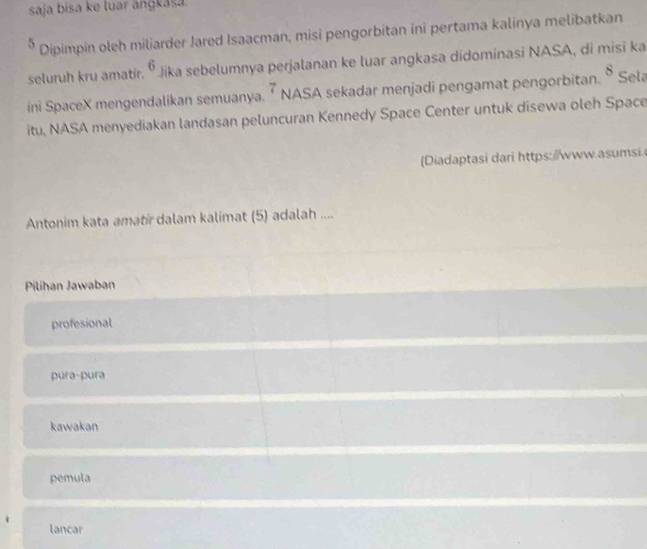 saja bisa ke luar anɡkasa.
* Dipimpin oleh miliarder Jared Isaacman, misi pengorbitan ini pertama kalinya melibatkan
seluruh kru amatir. 6 Jika sebelumnya perjalanan ke luar angkasa didominasi NASA, di misi ka
ini SpaceX mengendalikan semuanya. 7 NASA sekadar menjadi pengamat pengorbitan. 8 Sela
itu, NASA menyediakan landasan peluncuran Kennedy Space Center untuk disewa oleh Space
Diadaptasi dari https://www.asumsi.
Antonim kata amatír dalam kalimat (5) adalah ....
Pilihan Jawaban
profesional
pura-pura
kawakan
pemula
lancar