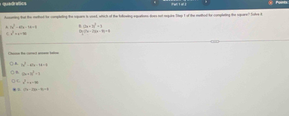 quadratics Part 1 of 2 Points:
Assuming that the method for completing the square is used, which of the following equations does not require Step 1 of the method for completing the square? Solve it
A 7x^2-47x-14=0 B. (2x+3)^2=3
C x^2+x=90
Dr(7x-2)(x-9)=0
Choose the correct answer below
A. 7x^2-47x-14=0
B. (2x+3)^2=3
C. x^2+x=90
D. (7x-2)(x-9)=0