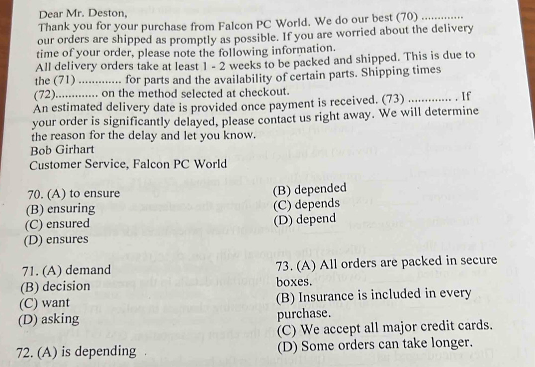 Dear Mr. Deston,
Thank you for your purchase from Falcon PC World. We do our best (70)_
our orders are shipped as promptly as possible. If you are worried about the delivery
time of your order, please note the following information.
All delivery orders take at least 1 - 2 weeks to be packed and shipped. This is due to
the (71) ..... .. for parts and the availability of certain parts. Shipping times
(72) .......... on the method selected at checkout.
An estimated delivery date is provided once payment is received. (73) ............ . If
your order is significantly delayed, please contact us right away. We will determine
the reason for the delay and let you know.
Bob Girhart
Customer Service, Falcon PC World
70. (A) to ensure
(B) depended
(B) ensuring
(C) depends
(C) ensured
(D) depend
(D) ensures
71. (A) demand 73. (A) All orders are packed in secure
(B) decision boxes.
(C) want (B) Insurance is included in every
(D) asking
purchase.
(C) We accept all major credit cards.
72. (A) is depending (D) Some orders can take longer.