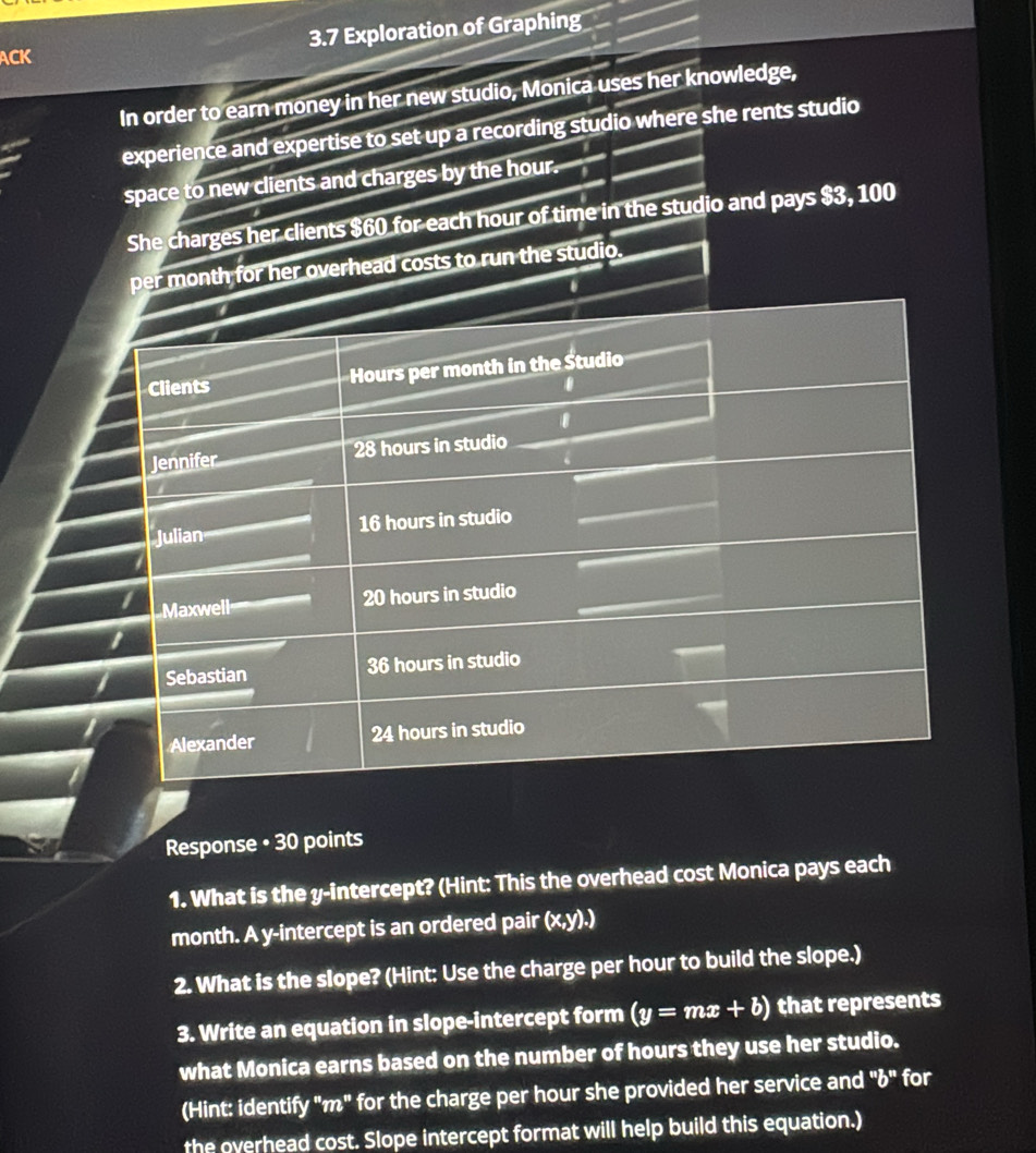 ACK 3.7 Exploration of Graphing 
In order to earn money in her new studio, Monica uses her knowledge, 
experience and expertise to set up a recording studio where she rents studio 
space to new clients and charges by the hour. 
She charges her clients $60 for each hour of time in the studio and pays $3, 100
per month for her overhead costs to run the studio. 
. 
Clients Hours per month in the Studio 
0 
Jennifer 28 hours in studio 
Julian 16 hours in studio 
1 Maxwell
20 hours in studio
1
36 hours in studio 
Sebastian 
I 24 hours in studio 
Alexander 
Response • 30 points 
1. What is the y-intercept? (Hint: This the overhead cost Monica pays each 
month. A y-intercept is an ordered pair (x, y).) 
2. What is the slope? (Hint: Use the charge per hour to build the slope.) 
3. Write an equation in slope-intercept form (y=mx+b) that represents 
what Monica earns based on the number of hours they use her studio. 
(Hint: identify "m" for the charge per hour she provided her service and "¿" for 
the overhead cost. Slope intercept format will help build this equation.)