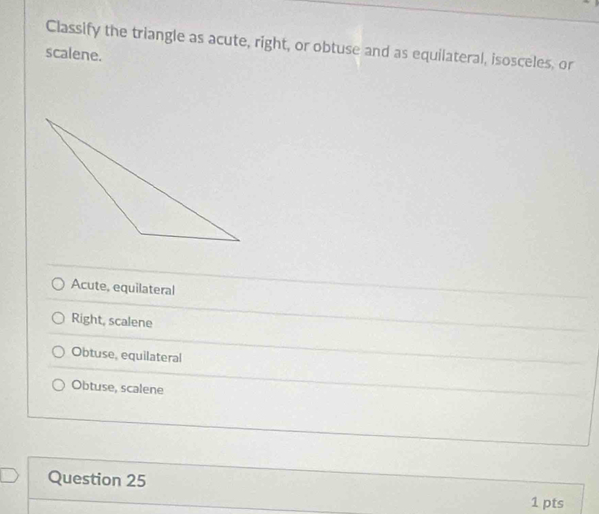 Classify the triangle as acute, right, or obtuse and as equilateral, isosceles, or
scalene.
Acute, equilateral
Right, scalene
Obtuse, equilateral
Obtuse, scalene
Question 25
1 pts