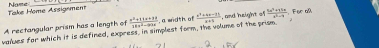 Name:
_
Take Home Assignment
A rectangular prism has a length of  (x^2+11x+30)/10x^2-80x  , a width of  (x^2+4x-21)/x+5  , and height of  (5x^2+15x)/x^2-9 . For all
values for which it is defined, express, in simplest form, the volume of the prism. 2