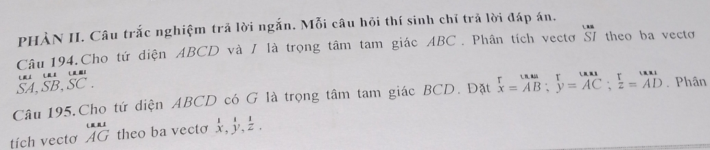 PHÀN II. Câu trắc nghiệm trả lời ngắn. Mỗi câu hỏi thí sinh chỉ trả lời đáp án. 
Câu 194.Cho tứ diện ABCD và / là trọng tâm tam giác ABC. Phân tích vectơ S7 theo ba vectơ 
n 
SA、 SB ,SC. 
Câu 195,Cho tứ diện ABCD có G là trọng tâm tam giác BCD. Đặt beginarrayr r x=AB;endarray beginarrayr r y=AC;endarray beginarrayr r z=ADendarray. Phân 
tích vectơ beginarrayr uni AGendarray theo ba vecto beginarrayr 111 x,y,z.endarray