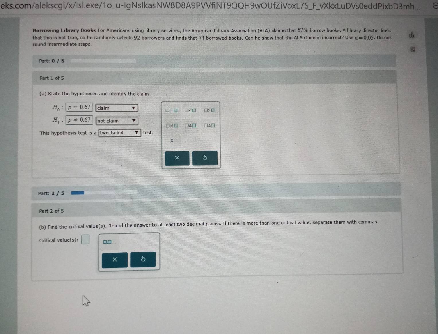 eks.com/alekscgi/x/Isl.exe/1o_u-IgNsIkasNW8D8A9PVVfiNT9QQH9wOUfZiVoxL7S_F_vXkxLuDVs0eddPIxbD3mh... C 
Borrowing Library Books For Americans using library services, the American Library Association (ALA) claims that 67% borrow books. A library director feels 
that this is not true, so he randomly selects 92 borrowers and finds that 73 borrowed books. Can he show that the ALA claim is incorrect? Use alpha =0.05. Do not 
round intermediate steps. 
Part: 0 / 5 
Part 1 of 5 
(a) State the hypotheses and identify the claim.
H_0 : p=0.67 claim
□ =□ □ □ >□
H_1 : p!= 0.67 not claim
□ ≤
This hypothesis test is a two-tailed test.
p
× 5 
Part: 1 / 5 
Part 2 of 5 
(b) Find the critical value(s). Round the answer to at least two decimal places. If there is more than one critical value, separate them with commas. 
Critical value(s): □ □,□, 
5