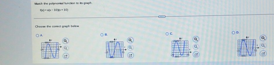 Match the polynomial function to its graph.
f(x)=x(x-10)(x+10)
Choose the correct graph below 
D. 
A. 
B. 
C.