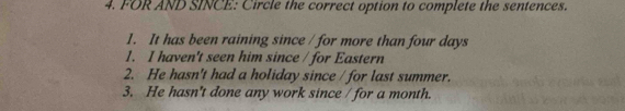 FOR AND SINCE: Circle the correct option to complete the sentences.
1. It has been raining since / for more than four days
1. I haven't seen him since / for Eastern
2. He hasn't had a holiday since / for last summer.
3. He hasn't done any work since / for a month.