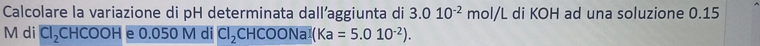 Calcolare la variazione di pH determinata dall’aggiunta di 3.010^(-2)mol/L di KOH ad una soluzione 0.15
M di CI_2CHCOOH e 0.050 M di Cl_2CHCOONaI(Ka=5.010^(-2)).