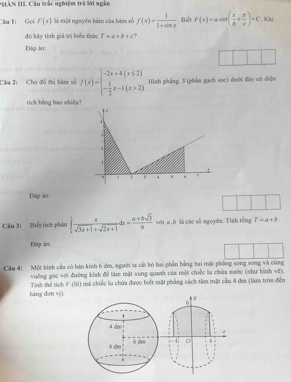 PHÀN III. Câu trắc nghiệm trả lời ngắn 
Câu 1: Gọi F(x) là một nguyên hàm của hàm số f(x)= 1/1+sin x . Biết F(x)=a.cot ( x/b + π /c )+C. Khi 
đó hãy tính giá trị biểu thức T=a+b+c ? 
Đáp án: 
Câu 2: Cho đồ thị hàm số f(x)=beginarrayl -2x+4(x≤ 2) - 1/2 x-1(x>2)endarray.. Hình phẳng S (phần gạch sọc) dưới đây có diện 
tích bằng bao nhiêu? 
Đáp án: 
Câu 3: Biết tích phân ∈tlimits _0^(1frac x)sqrt(3x+1)+sqrt(2x+1)dx= (a+bsqrt(3))/9  với a, b là các số nguyên. Tính tổng T=a+b. 
Đáp án: 
Câu 4: Một hình cầu có bán kính 6 dm, người ta cắt bỏ hai phần bằng hai mặt phẳng song song và cùng 
vuông góc với đường kính để làm mặt xung quanh của một chiếc lu chứa nước (như hình vẽ). 
Tính thể tích V (lít) mà chiếc lu chứa được biết mặt phẳng cách tâm mặt cầu 4 dm (làm tròn đến 
hàng đơn vị).