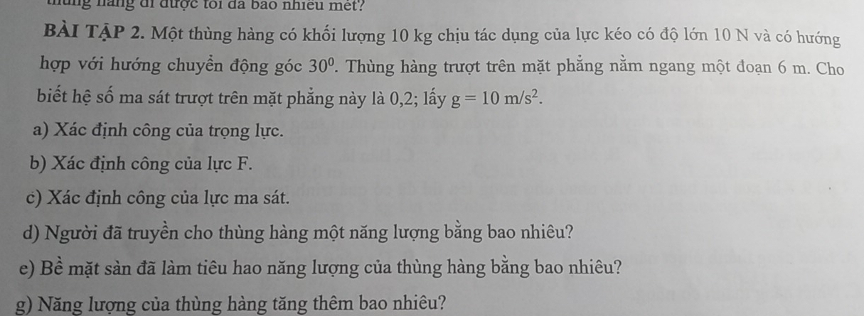 thung nãng đi được toi đã bào nhiều met? 
BÀI TậP 2. Một thùng hàng có khối lượng 10 kg chịu tác dụng của lực kéo có độ lớn 10 N và có hướng 
hợp với hướng chuyền động góc 30°. Thùng hàng trượt trên mặt phẳng nằm ngang một đoạn 6 m. Cho 
biết hệ số ma sát trượt trên mặt phẳng này là 0, 2; lấy g=10m/s^2. 
a) Xác định công của trọng lực. 
b) Xác định công của lực F. 
c) Xác định công của lực ma sát. 
d) Người đã truyền cho thùng hàng một năng lượng bằng bao nhiêu? 
e) Bề mặt sàn đã làm tiêu hao năng lượng của thùng hàng bằng bao nhiêu? 
g) Năng lượng của thùng hàng tăng thêm bao nhiêu?