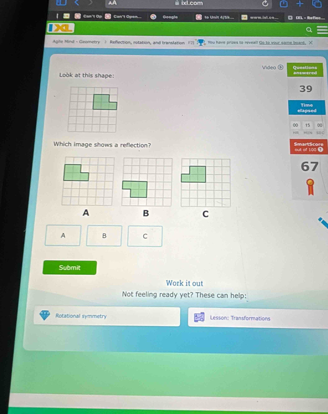 ixl.com 
I Can't Op Can't Open... Google to Unit 4/Sk... www.ixl.co.. IXL - Refl 
Agille Mind - Geometry > Reflection, rotation, and translation You have prizes to reveal! Go to your game board, X 
Video ⑥ Questions 
Look at this shape: answered 
39 
Time 
elapsed 
00 15 00 
HR MIN SEC 
Which image shows a reflection? SmartScore out of 100 o 
67 
A 
B 
C 
Submit 
Work it out 
Not feeling ready yet? These can help: 
Rotational symmetry Lesson: Transformations