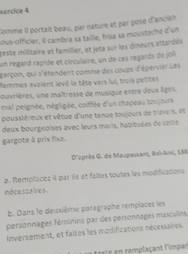 xercice 4 
Comme il portait beau, par nature et par pose d'ancien 
sous-officier, il cambra sa taille, frisa sa moustache d'un 
teste militaire et familier, et jeta sur les dineurs attardés 
un regard rapide et circulaire, un de ces regards de joli 
garçon, qui s'étendent comme des coups d'épervier.Les 
femmes avaient levé la tête vers lui, trois petites 
ouvrières, une maîtresse de musique entre deux âges, 
mal peignée, négligée, coiffée d'un chapeau toujours 
poussiéreux et vêtue d'une tenue toujours de travers, et 
deux bourgeoises avec leurs maris, habituées de cette 
gargote à prix fixe. 
D'après G. de Maupassant, Bel-Ami, 138 
a. Remplacez il par ils et faites toutes les modifications 
nécessaires . 
b. Dans le deuxième paragraphe remplacez les 
personnages féminins par des personnages masculins, 
inversement, et faites les modifications nécessaires. 
n torte en remplaçant l'impan