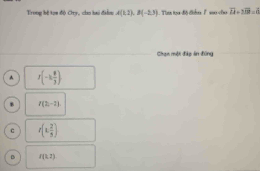 Trong hệ tọn độ Ory, cho hai điểm A(1;2), B(-2;3) Tim tọa độ điểm / sao cho vector LA+2vector IB=vector 0
Chạn một đáp ân đúng
A I(-1, 8/3 ).
B I(2;-2).
C I(1; 2/5 ).
D I(1;2).