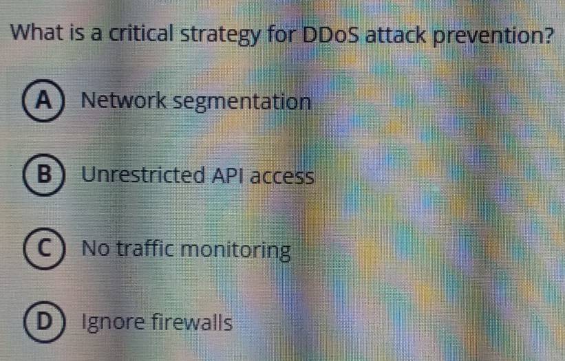 What is a critical strategy for DDoS attack prevention?
A Network segmentation
B Unrestricted API access
C No traffic monitoring
D Ignore firewalls