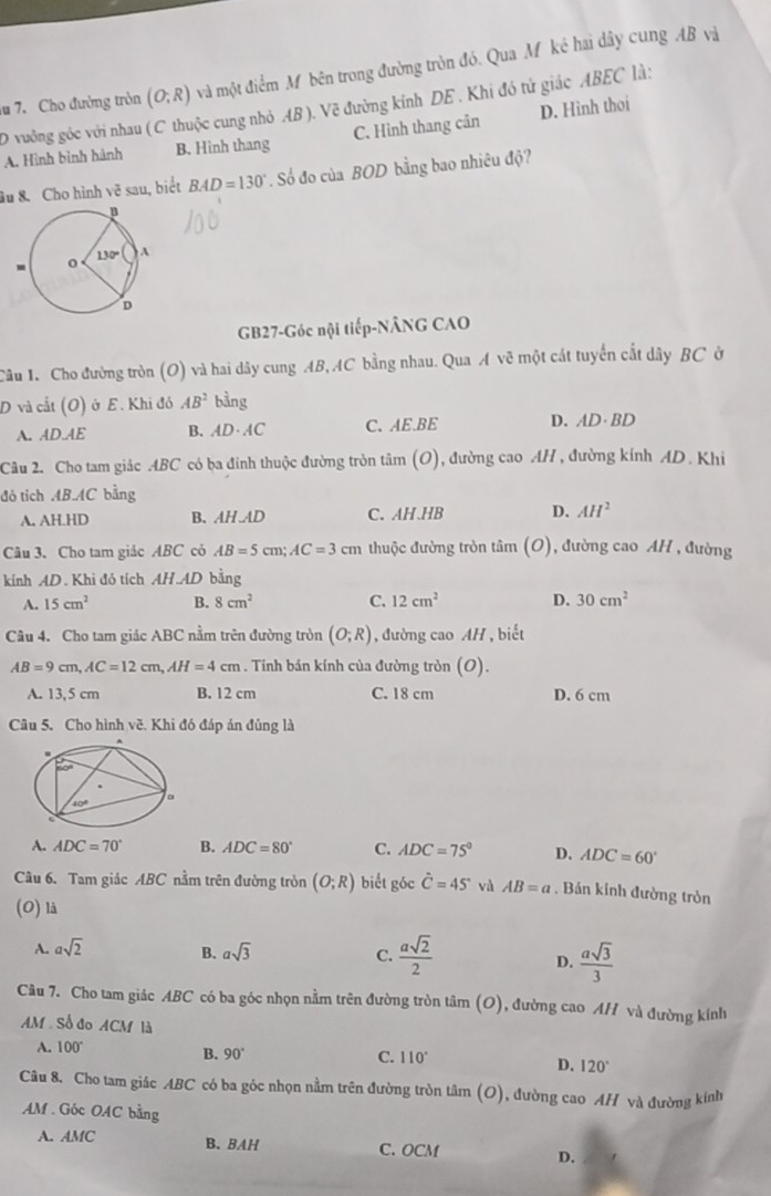 Cho đường tròn (O;R) và một điểm M bên trong đường tròn đó. Qua Mỹ ké hai dây cung AB và
D vưởng góc với nhau ( C thuộc cung nhỏ AB ). Vẽ đường kính DE . Khi đó tử giác ABEC là:
A. Hình bình hành B. Hinh thang C. Hình thang cân D. Hình thoi
âu 8. Cho hình vẽ sau, biết BAD=130°. Số đo của BOD bằng bao nhiêu độ?
GB27-Góc nội tiếp-NÂNG CAO
Câu 1. Cho đường tròn (O) và hai dây cung AB,AC bằng nhau. Qua A vẽ một cát tuyển cất dây BC ở
D và cắt (O) ở E. Khi đó AB^2 bằng
A. AD.AE B. AD AC C、AE.BE D. AD·BD
Câu 2. Cho tam giác .ABC có ba đinh thuộc đường tròn tâm 10 , đường cao AH , đường kính AD. Khi
đó tích AB AC bằng
A. AH.HD B、 AH.AD C. AH.HB D. AH^2
Câu 3. Cho tam giác ABC có AB=5cm;AC=3cm thuộc đường tròn tâm (O , đường cao AH , đường
kính AD. Khi đỏ tích AH.AD bằng
A. 15cm^2 B. 8cm^2 C. 12cm^2 D. 30cm^2
Câu 4. Cho tam giác ABC nằm trên đường tròn (O;R) , đường cao AH, biết
AB=9cm,AC=12cm,AH=4cm. Tính bán kính của đường tròn (O).
A. 13,5 cm B. 12 cm C. 18 cm D. 6 cm
Câu 5. Cho hình về. Khi đó đáp án đủng là
A. ADC=70° B. ADC=80° C. ADC=75° D. ADC=60°
Câu 6. Tam giác ABC nằm trên đường tròn (O;R) biết góc hat C=45° và AB=a. Bán kinh đường tròn
(O) là
A. asqrt(2) B. asqrt(3) C.  asqrt(2)/2   asqrt(3)/3 
D.
Câu 7. Cho tam giác ABC có ba góc nhọn nằm trên đường tròn tâm (O), đường cao AH và đường kính
AM Số đo ACM là
A. 100°
B. 90° C. 110°
D. 120°
Câu 8. Cho tam giác ABC có ba góc nhọn nằm trên đường tròn tâm (O), đường cao AH và đường kính
AM . Góc OAC bằng
A. AMC B. BAH C. OCM D.