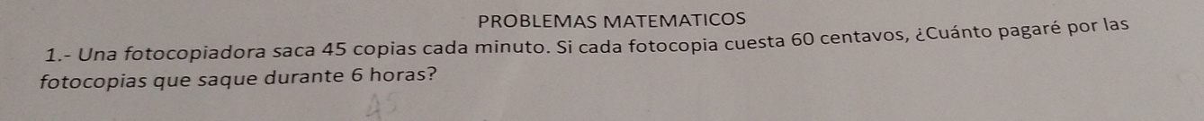 PROBLEMAS MATEMATICOS 
1.- Una fotocopiadora saca 45 copias cada minuto. Si cada fotocopia cuesta 60 centavos, ¿Cuánto pagaré por las 
fotocopias que saque durante 6 horas?