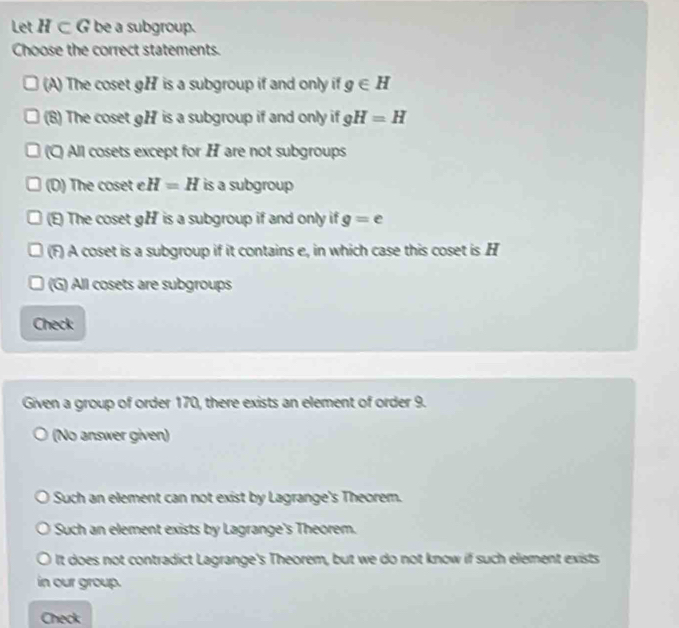 Let H⊂ G be a subgroup.
Choose the correct statements.
(A) The coset gH is a subgroup if and only if g∈ H
(8) The coset gH is a subgroup if and only if gH=H
a All cosets except for H are not subgroups
(D) The coset e. H=H is a subgroup
(E) The coset gH is a subgroup if and only if g=e
(F) A coset is a subgroup if it contains e, in which case this coset is H
(G) All cosets are subgroups
Check
Given a group of order 170, there exists an element of order 9.
(No answer given)
Such an element can not exist by Lagrange's Theorem.
Such an element exists by Lagrange's Theorem.
It does not contradict Lagrange's Theorem, but we do not know if such element exists
in our group.
Check