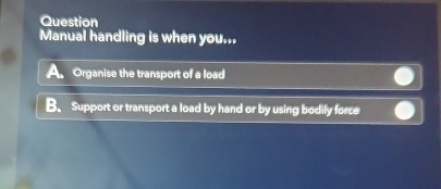 Question
Manual handling is when you...
A. Organise the transport of a load
B. Support or transport a load by hand or by using bodily force