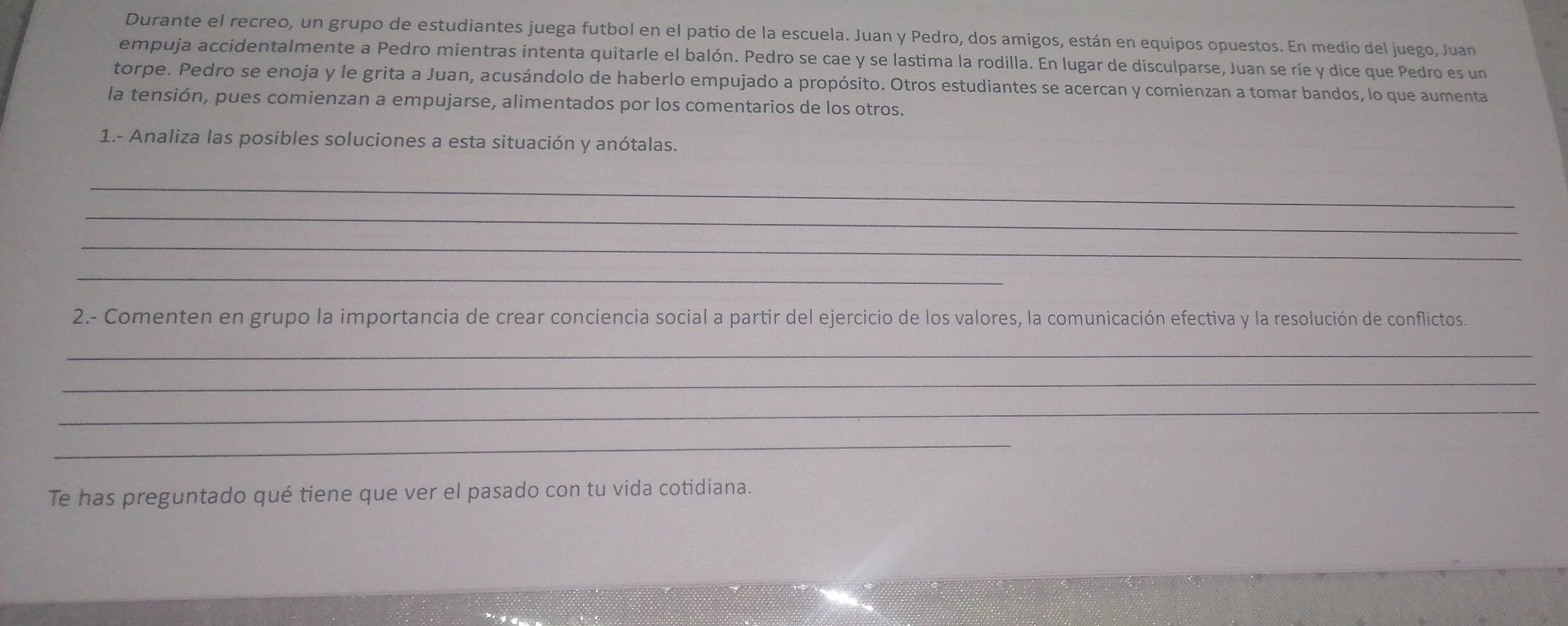 Durante el recreo, un grupo de estudiantes juega futbol en el patio de la escuela. Juan y Pedro, dos amigos, están en equipos opuestos. En medio del juego, Juan 
empuja accidentalmente a Pedro mientras intenta quitarle el balón. Pedro se cae y se lastima la rodilla. En lugar de disculparse, Juan se ríe y dice que Pedro es un 
torpe. Pedro se enoja y le grita a Juan, acusándolo de haberlo empujado a propósito. Otros estudiantes se acercan y comienzan a tomar bandos, lo que aumenta 
la tensión, pues comienzan a empujarse, alimentados por los comentarios de los otros. 
1.- Analiza las posibles soluciones a esta situación y anótalas. 
_ 
_ 
_ 
_ 
2.- Comenten en grupo la importancia de crear conciencia social a partir del ejercicio de los valores, la comunicación efectiva y la resolución de conflictos 
_ 
_ 
_ 
_ 
Te has preguntado qué tiene que ver el pasado con tu vida cotidiana.