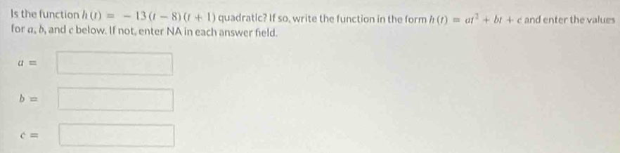 Is the function h(t)=-13(t-8)(t+1) quadratic? If so, write the function in the form h(t)=at^2+bt+c and enter the values 
for a, δ, and c below. If not, enter NA in each answer field.
a=□
b=□
c=□