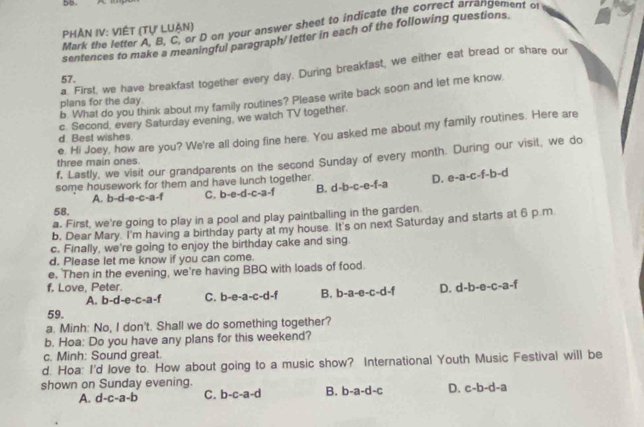 Mark the letter A, B, C, or D on your answer sheet to indicate the correct arrangement o
PHẢN IV: VIÉT (Tự LUận)
sentences to make a meaningful paragraph/ letter in each of the following questions
a. First, we have breakfast together every day. During breakfast, we either eat bread or share our
57.
b. What do you think about my family routines? Please write back soon and let me know
plans for the day
c. Second, every Saturday evening, we watch TV together.
e. Hi Joey, how are you? We're all doing fine here. You asked me about my family routines. Here are
d. Best wishes.
f. Lastly, we visit our grandparents on the second Sunday of every month. During our visit, we do
three main ones.
some housework for them and have lunch together.
A. b-d-e-c-a-1 C. b-e-d-c-a-f B. d-b-c-e-f-a D. e-a-c-f-b-d
58.
a. First, we're going to play in a pool and play paintballing in the garden
b. Dear Mary I'm having a birthday party at my house. It's on next Saturday and starts at 6 p.m
c. Finally, we're going to enjoy the birthday cake and sing
d. Please let me know if you can come.
e. Then in the evening, we're having BBQ with loads of food.
f. Love, Peter.
A. b-d-e-c-a-f C. b-e-a-c-d-f B. b-a-e-c-d-f D. d-b-e-c-a-f
59.
a. Minh: No, I don't. Shall we do something together?
b. Hoa: Do you have any plans for this weekend?
c. Minh: Sound great.
d. Hoa: I'd love to. How about going to a music show? International Youth Music Festival will be
shown on Sunday evening.
A. d-c-a-b C. b-c-a-d B. b-a-d-c D. c-b-d-a