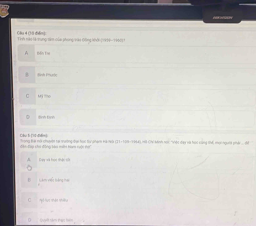 HIKVISION
Câu 4 (10 điểm):
Tỉnh nào là trung tâm của phong trào Đồng khởi (1959-1960) ?
A Bến Tre
B Bình Phước
C Mỹ Tho
D Bình Định
Câu 5 (10 điểr):
Trong Bài nội chuyện tại trường Đại học Sư phạm Hà Nội (21-109-1964), Hồ Chí Minh nói: "Việc dạy và học cũng thế, mọi người phải ... đế
đền đáp cho đồng bào miền Nam ruột thịt''
A Dạy và học thật tốt
B Làm việc bằng hai
C Nộ lực thật nhiều
D Quyết tâm thực hiện