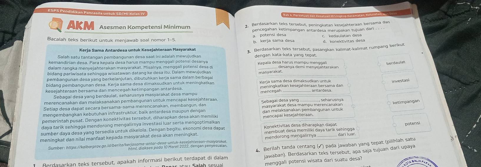 ESPS Pendidikan Pancasila untuk SD/MI Kelas IV
Bab 4. Persatuan dan Kesatuán di Lingkup Kecamatán, Kelurahan, de
AKM Asesmen Kompetensi Minimum 2. Berdasarkan teks tersebut, peningkatan kesejahteraan bersama dan
pencegahan ketimpangan antardesa merupakan tujuan dari . . .
Bacalah teks berikut untuk menjawab soal nomor 1-5. a. potensi desa c. kedaulatan desa
b. kerja sama desa d. konektivitas desa
Kerja Sama Antardesa untuk Kesejahteraan Masyarakat
3. Berdasarkan teks tersebut, pasangkan kalimat-kalimat rumpang berikut
Salah satu tantangan pembangunan desa saat ini adalah mewujudkan dengan kata-kata yang tepat.
kemandirian desa. Para kepala desa harus mampu menggali potensi desanya Kepala desa harus mampu menggali
dalam rangka menyejahterakan masyarakat. Misalnya, menggali potensi desa di  desanya demi menyejähterakan
bidang pariwisata sehingga wisatawan datang ke desa itu. Dalam mewujudkan
masyarakat. berdaulat
pembangunan desa yang berkelanjutan, dibutuhkan kerja sama dalam berbagai
bidang pembangunan desa. Kerja sama desa dimaksudkan untuk meningkatkan Kerja sama desa dimaksudkan untuk
investasi
kesejahteraan bersama dan mencegah ketimpangan antardesa. meningkatkan kesejahteraan bersama dan
mencegah
antardesa.
Sebagai desa yang berdaulat, seharusnya masyarakat desa mampu
merencanakan dan melaksanakan pembangunan untuk mencapai kesejahteraan.
Setiap desa dapat secara bersama-sama merencanakan, membangun, dan Sebagai desa yang seharusnya
masyarakat desa mampu merencanakan
ketimpangan
mengembangkan kebutuhan infrastruktur, baik antardesa maupun dengan dan melaksanakan pembangunan untuk
pemerintah pusat. Dengan konektivitas tersebut, diharapkan desa akan memiliki mencapai kesejahteraan.
daya tarik sehingga mendorong mengalirnya investasi luar serta mengoptimalkan
sumber daya desa yang tersedia untuk dikelola. Dengan begitu, ekonomi desa dapat Konektivitas desa diharapkan dapat
meningkat dan nilai manfaat kepada masyarakat desa akan meningkat. membuat desa memiliki daya tarik sehingga dari luar. potensi
Sumber: https://kalbarprov.go.id/berita/kerjasama-antar-desa-untuk-kesejahteraan-masyarakat. mendorong mengalirnya
4. Berilah tanda centang (✓) pada jawaban yang tepat (pilihlah satu
html, diakses pada 10 Maret 2022, dengan penyesuaian.
jawaban). Berdasarkan teks tersebut, apa saja tujuan dari upaya
menggali potensi wisata dari suatu desa?
1 Berdasarkan teks tersebut, apakah informasi berikut terdapat di dalam
KOTABALIA