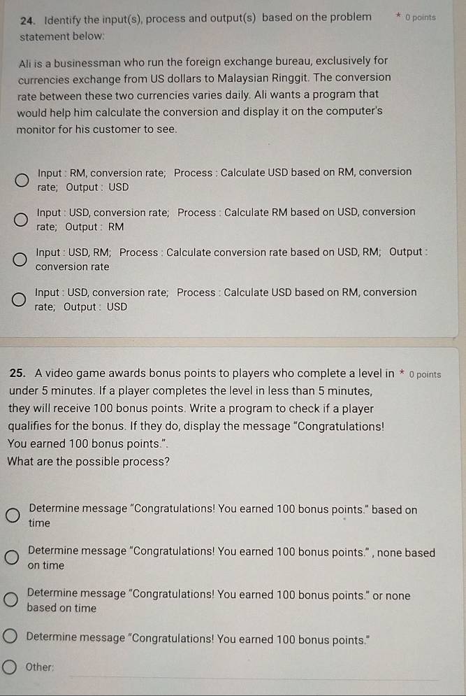 Identify the input(s), process and output(s) based on the problem 0 points
statement below:
Ali is a businessman who run the foreign exchange bureau, exclusively for
currencies exchange from US dollars to Malaysian Ringgit. The conversion
rate between these two currencies varies daily. Ali wants a program that
would help him calculate the conversion and display it on the computer's
monitor for his customer to see.
Input : RM, conversion rate; Process : Calculate USD based on RM, conversion
rate; Output : USD
Input : USD, conversion rate; Process : Calculate RM based on USD, conversion
rate; Output : RM
Input : USD, RM; Process : Calculate conversion rate based on USD, RM; Output :
conversion rate
Input : USD, conversion rate; Process : Calculate USD based on RM, conversion
rate; Output : USD
25. A video game awards bonus points to players who complete a level in * 0 points
under 5 minutes. If a player completes the level in less than 5 minutes,
they will receive 100 bonus points. Write a program to check if a player
qualifies for the bonus. If they do, display the message “Congratulations!
You earned 100 bonus points.”.
What are the possible process?
Determine message “Congratulations! You earned 100 bonus points.” based on
time
Determine message "Congratulations! You earned 100 bonus points.” , none based
on time
Determine message “Congratulations! You earned 100 bonus points.” or none
based on time
Determine message “Congratulations! You earned 100 bonus points.”
_
Other: