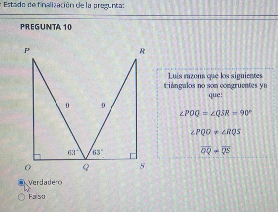 Estado de finalización de la pregunta:
PREGUNTA 10
Luis razona que los siguientes
triángulos no son congruentes ya
que:
∠ POQ=∠ QSR=90°
∠ PQO!= ∠ RQS
overline OQ!= overline QS
Verdadero
Falso