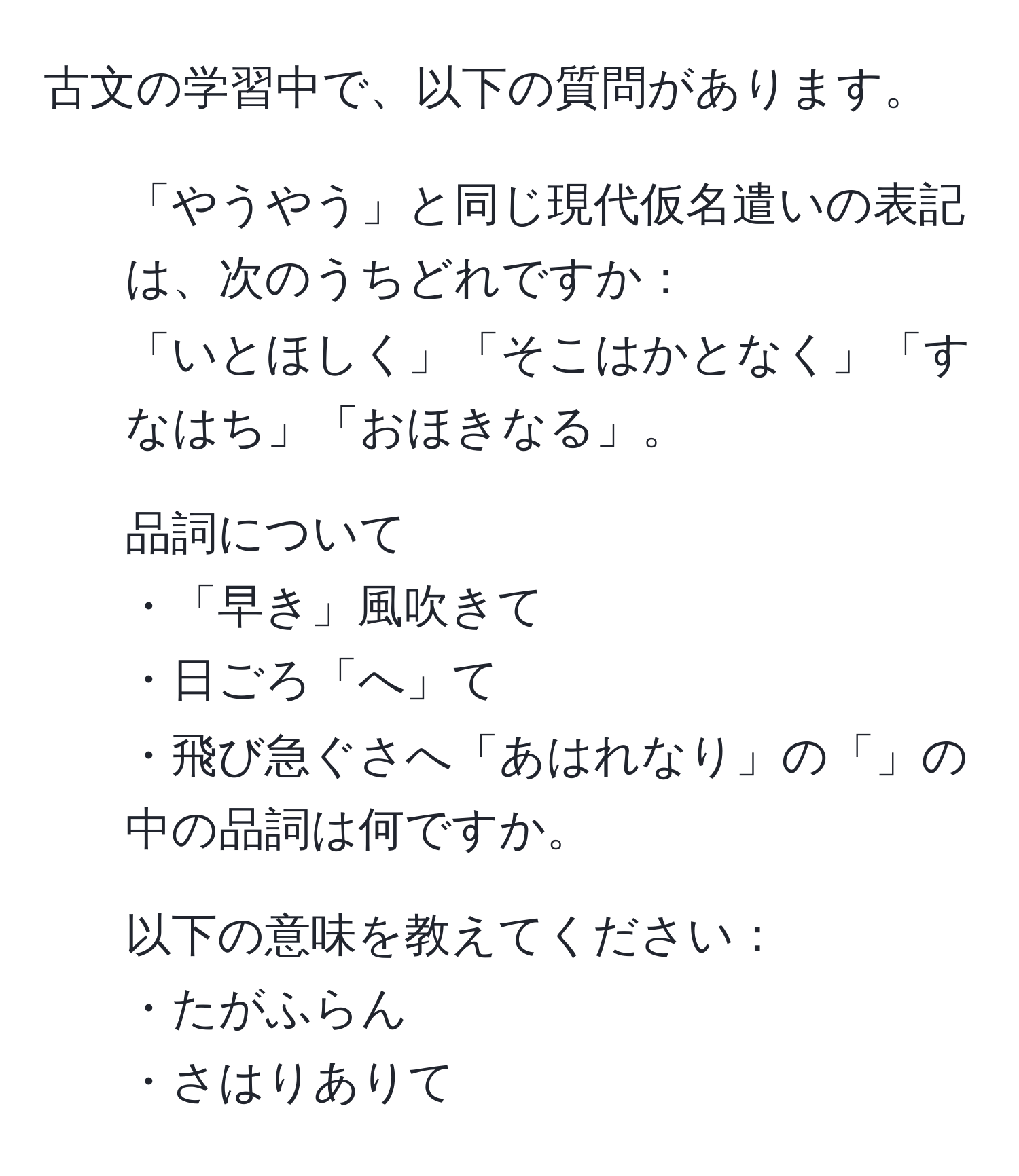 古文の学習中で、以下の質問があります。  
1. 「やうやう」と同じ現代仮名遣いの表記は、次のうちどれですか：  
「いとほしく」「そこはかとなく」「すなはち」「おほきなる」。  
2. 品詞について  
・「早き」風吹きて  
・日ごろ「へ」て  
・飛び急ぐさへ「あはれなり」の「」の中の品詞は何ですか。  
3. 以下の意味を教えてください：  
・たがふらん  
・さはりありて