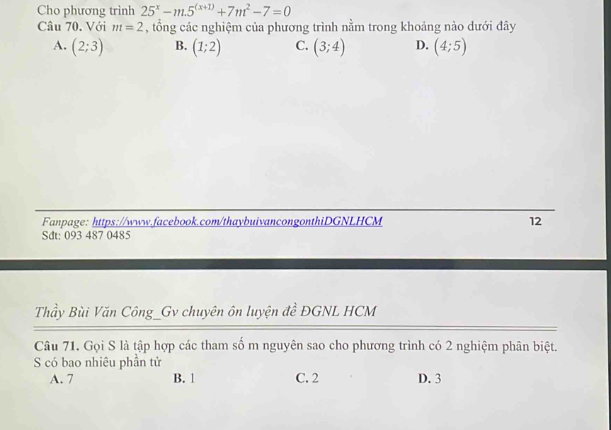 Cho phương trình 25^x-m.5^((x+1))+7m^2-7=0
Câu 70. Với m=2 , tổng các nghiệm của phương trình nằm trong khoảng nào dưới đây
A. (2;3) B. (1;2) C. (3;4) D. (4;5)
Fanpage: https://www.facebook.com/thaybuivancongonthiDGNLHCM 12
Sdt: 093 487 0485
Thầy Bùi Văn Công_Gv chuyên ôn luyện đề ĐGNL HCM
Câu 71. Gọi S là tập hợp các tham số m nguyên sao cho phương trình có 2 nghiệm phân biệt.
S có bao nhiêu phần tử
A. 7 B. 1 C. 2 D. 3